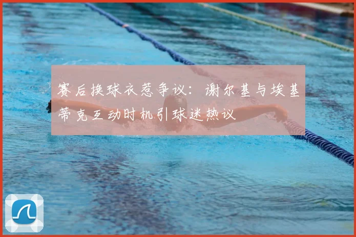 赛后换球衣惹争议：谢尔基与埃基蒂克互动时机引球迷热议