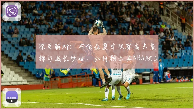 深度解析：布伦森夏季联赛高光集锦与成长轨迹，如何预示其NBA职业生涯的崛起