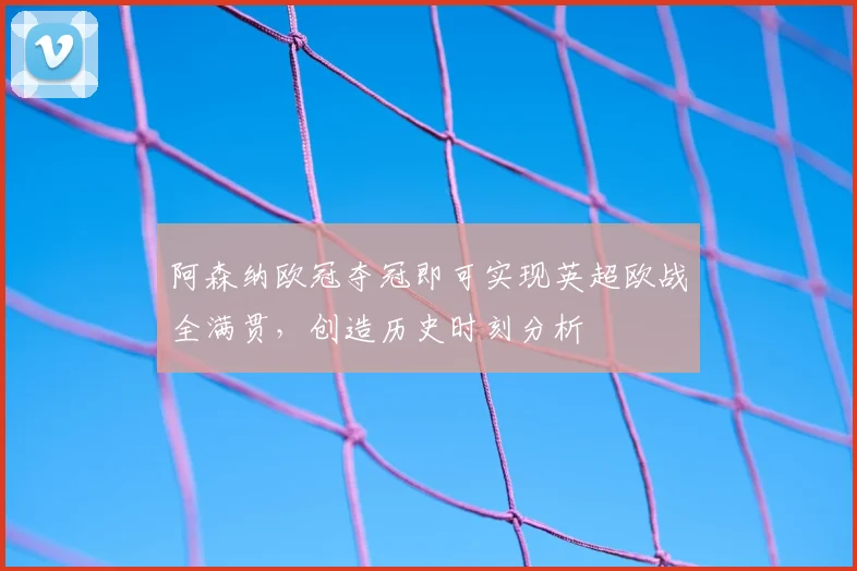 阿森纳欧冠夺冠即可实现英超欧战全满贯，创造历史时刻分析