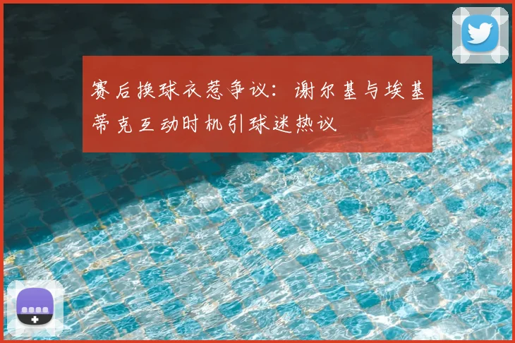 赛后换球衣惹争议：谢尔基与埃基蒂克互动时机引球迷热议