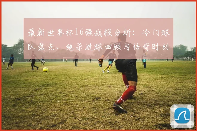最新世界杯16强战报分析：冷门球队盘点、绝杀进球回顾与传奇时刻全解析
