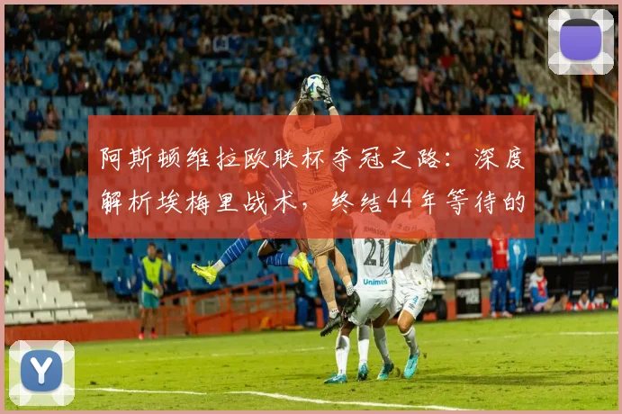 阿斯顿维拉欧联杯夺冠之路：深度解析埃梅里战术，终结44年等待的秘诀