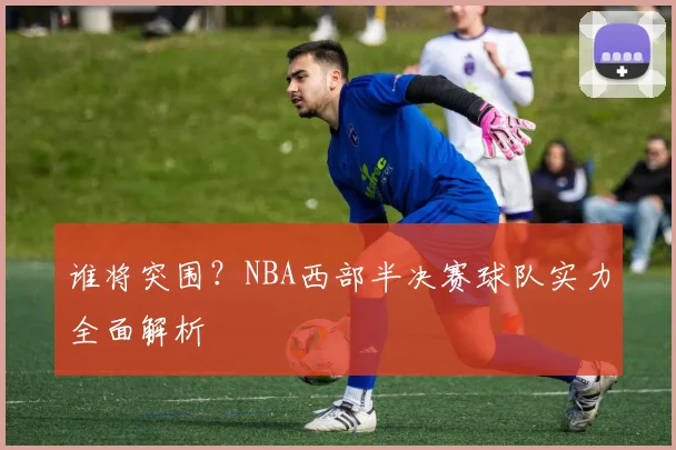 谁将突围？NBA西部半决赛球队实力全面解析